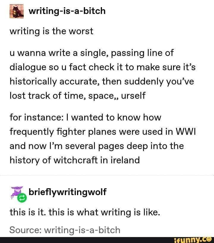Text that reads:
Writing-is-a-bitch wrote: "writing is the worst. u wanna write a single, passing line of dialogue so u fact check it to make sure it's historically accurate, then suddenly you've lost track of time, space,, urself. for intstance: I wanted to know how frequently fighter planes were used in WWI and now I'm several pages deep into the history of witchcraft in Ireland."

brieflywritingwolf replied: "this is it. this is what writing is like." 

source: writing-is-a-bitch 
